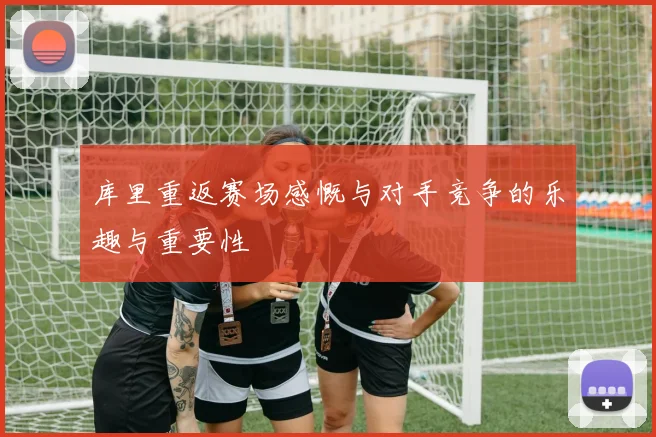 库里重返赛场感慨与对手竞争的乐趣与重要性