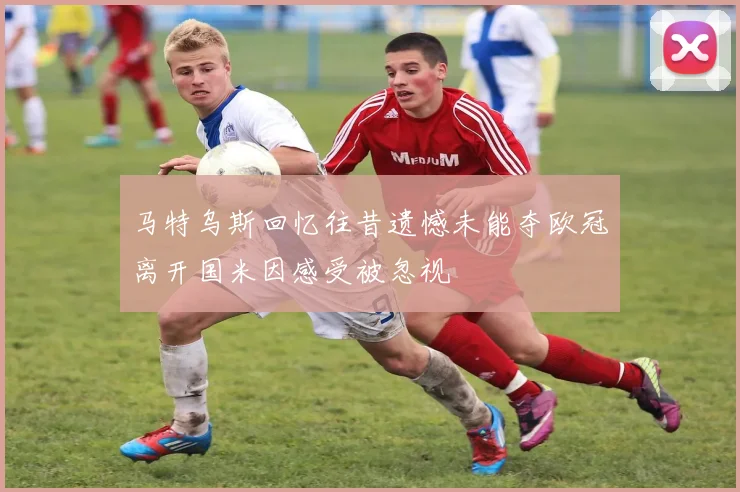 马特乌斯回忆往昔遗憾未能夺欧冠离开国米因感受被忽视