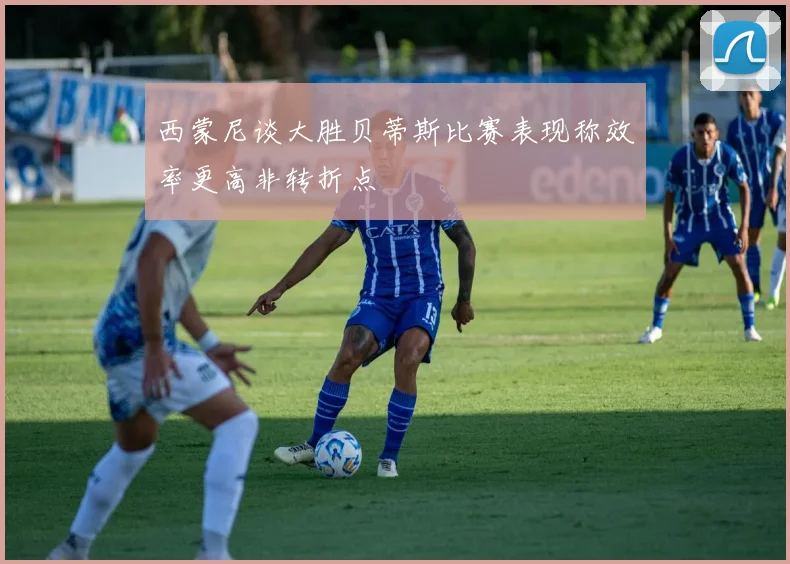 西蒙尼谈大胜贝蒂斯比赛表现称效率更高非转折点