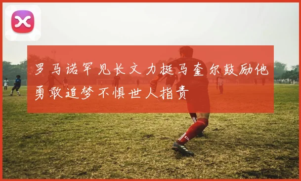 罗马诺罕见长文力挺马奎尔鼓励他勇敢追梦不惧世人指责