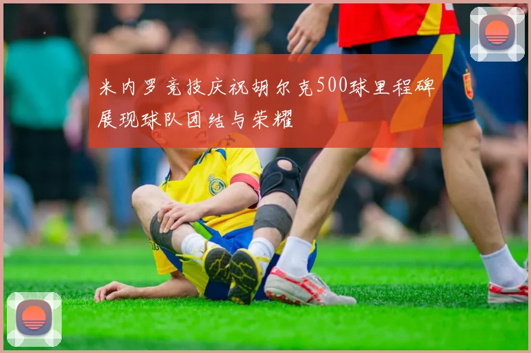 米内罗竞技庆祝胡尔克500球里程碑展现球队团结与荣耀