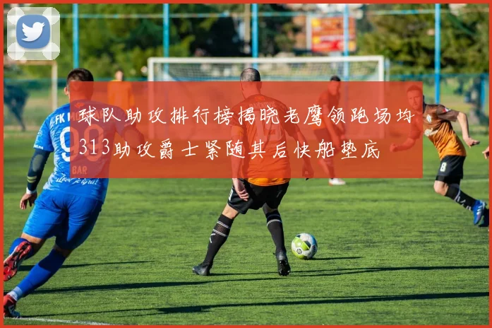 球队助攻排行榜揭晓老鹰领跑场均313助攻爵士紧随其后快船垫底
