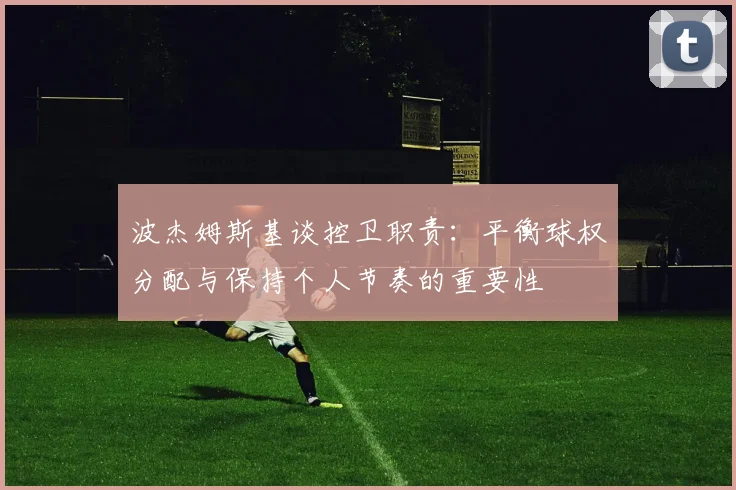 波杰姆斯基谈控卫职责：平衡球权分配与保持个人节奏的重要性