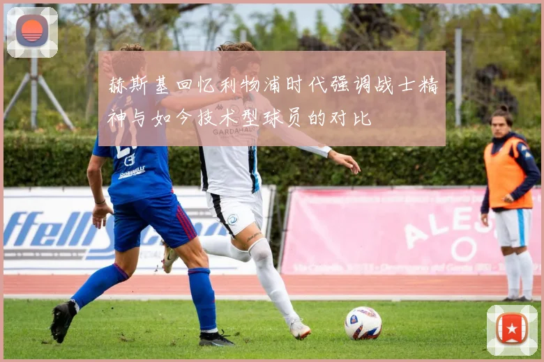 赫斯基回忆利物浦时代强调战士精神与如今技术型球员的对比
