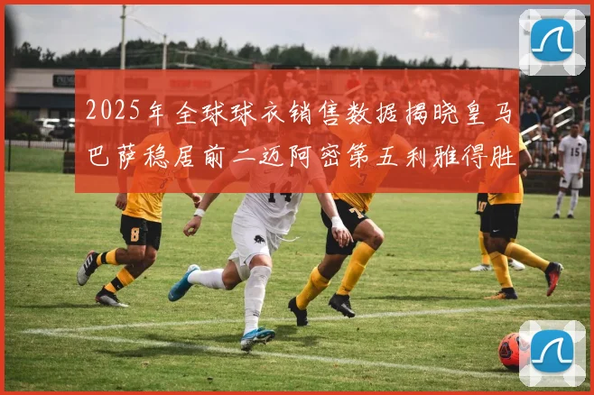 2025年全球球衣销售数据揭晓皇马巴萨稳居前二迈阿密第五利雅得胜利第十
