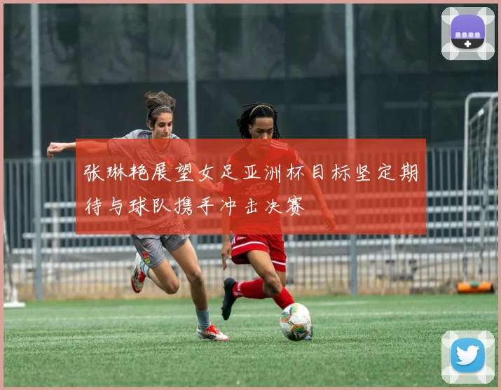 张琳艳展望女足亚洲杯目标坚定期待与球队携手冲击决赛
