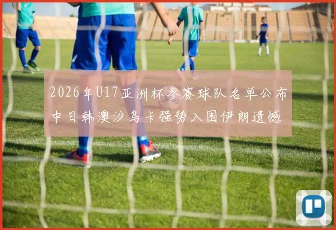 2026年U17亚洲杯参赛球队名单公布中日韩澳沙乌卡强势入围伊朗遗憾无缘