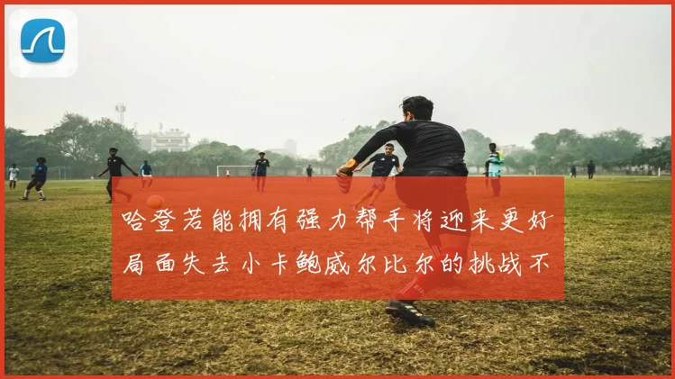 哈登若能拥有强力帮手将迎来更好局面失去小卡鲍威尔比尔的挑战不容小觑