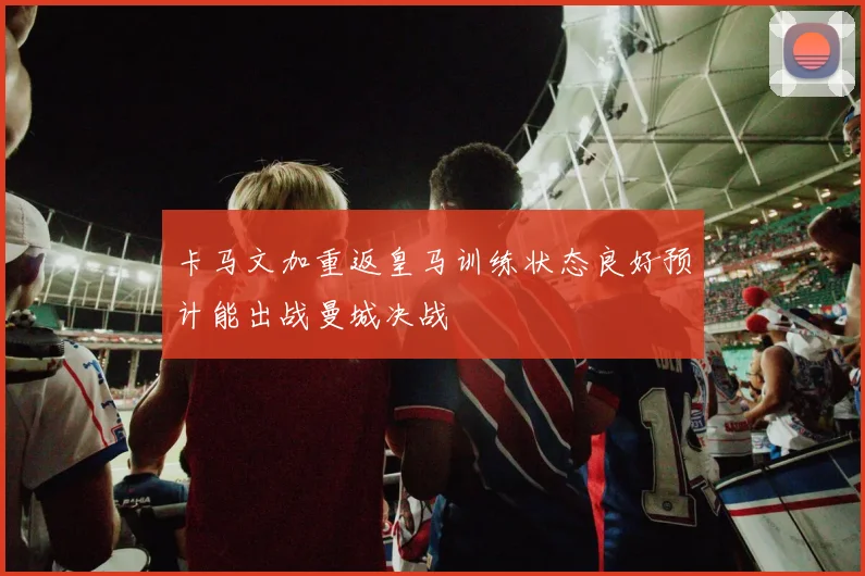 卡马文加重返皇马训练状态良好预计能出战曼城决战