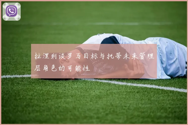 拉涅利谈罗马目标与托蒂未来管理层角色的可能性