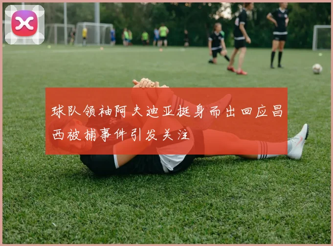 球队领袖阿夫迪亚挺身而出回应昌西被捕事件引发关注