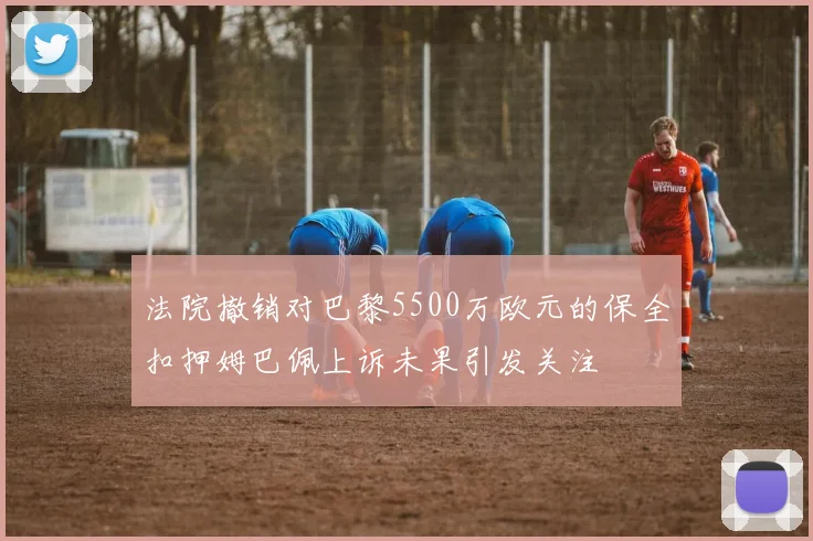 法院撤销对巴黎5500万欧元的保全扣押姆巴佩上诉未果引发关注