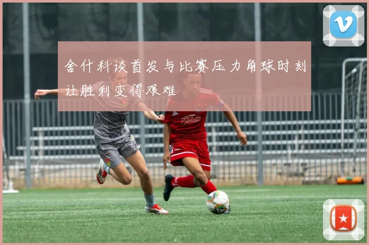舍什科谈首发与比赛压力角球时刻让胜利变得艰难