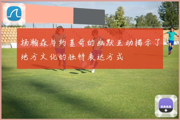 杨瀚森与约基奇的幽默互动揭示了地方文化的独特表达方式