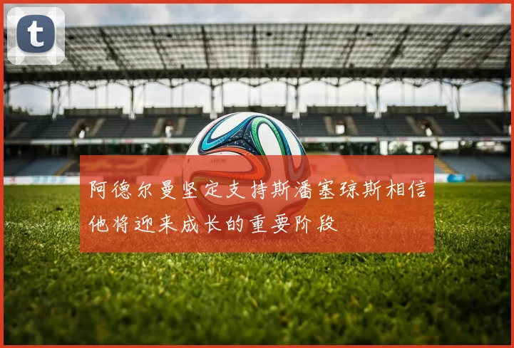 阿德尔曼坚定支持斯潘塞琼斯相信他将迎来成长的重要阶段