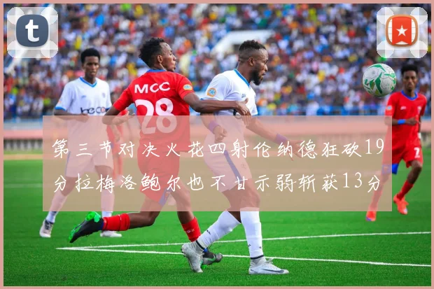第三节对决火花四射伦纳德狂砍19分拉梅洛鲍尔也不甘示弱斩获13分