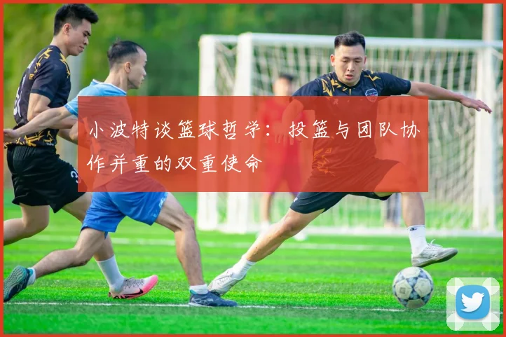 小波特谈篮球哲学：投篮与团队协作并重的双重使命