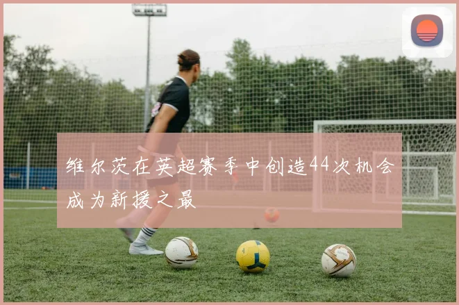 维尔茨在英超赛季中创造44次机会成为新援之最
