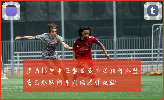 罗马19岁中卫雷亚莱正式租借加盟意乙球队阿韦利诺提升经验