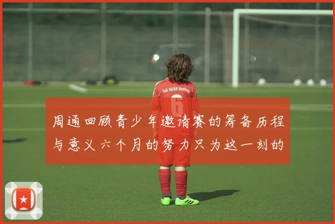 周通回顾青少年邀请赛的筹备历程与意义六个月的努力只为这一刻的精彩