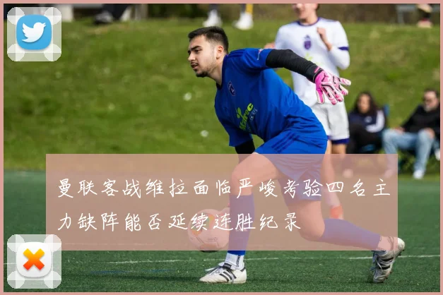 曼联客战维拉面临严峻考验四名主力缺阵能否延续连胜纪录