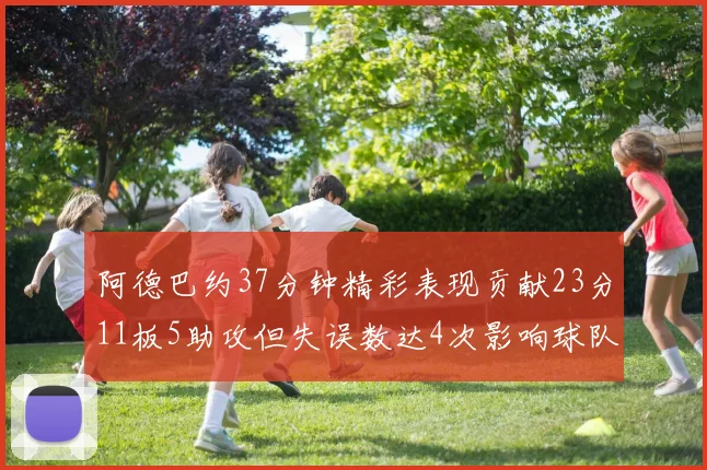 阿德巴约37分钟精彩表现贡献23分11板5助攻但失误数达4次影响球队表现