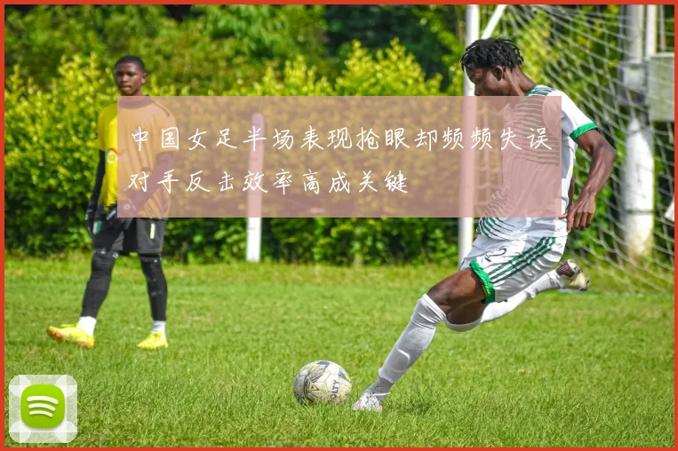 中国女足半场表现抢眼却频频失误对手反击效率高成关键