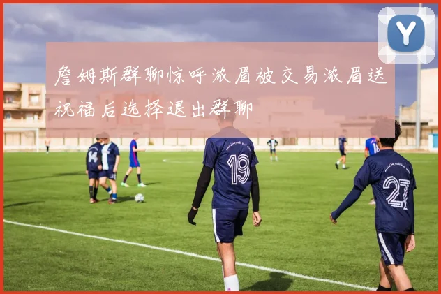 詹姆斯群聊惊呼浓眉被交易浓眉送祝福后选择退出群聊