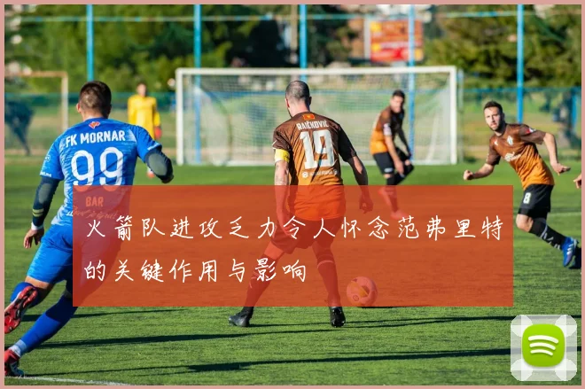 火箭队进攻乏力令人怀念范弗里特的关键作用与影响