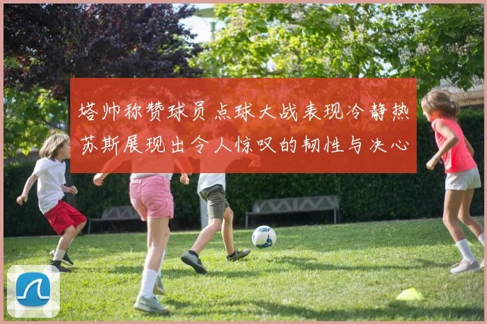 塔帅称赞球员点球大战表现冷静热苏斯展现出令人惊叹的韧性与决心
