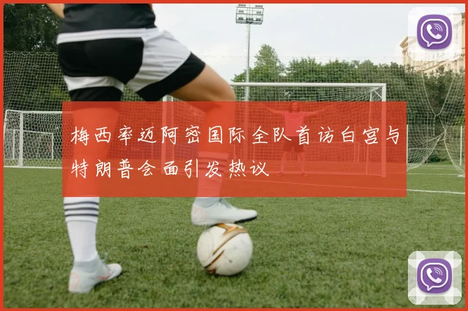 梅西率迈阿密国际全队首访白宫与特朗普会面引发热议