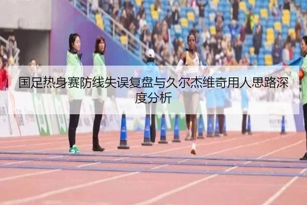 国足热身赛防线失误复盘与久尔杰维奇用人思路深度分析 - 3377Sports